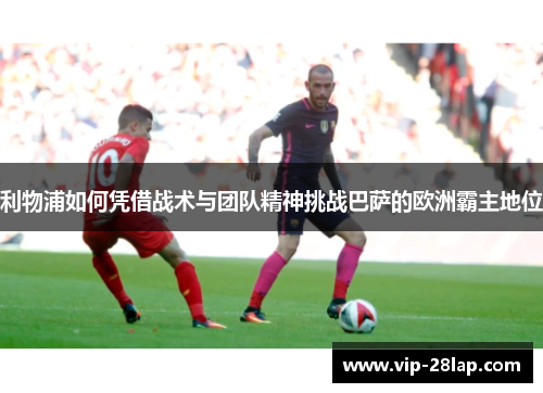 利物浦如何凭借战术与团队精神挑战巴萨的欧洲霸主地位