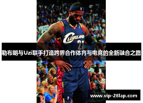 勒布朗与Uzi联手打造跨界合作体育与电竞的全新融合之路
