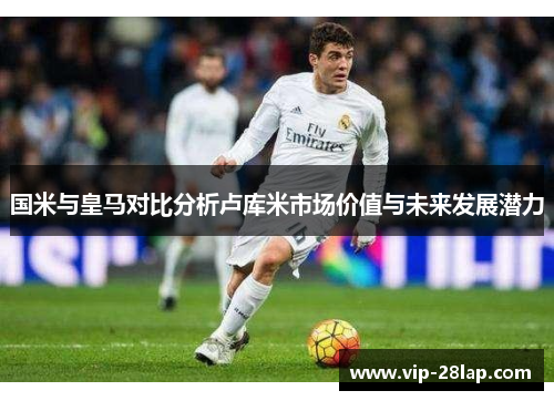 国米与皇马对比分析卢库米市场价值与未来发展潜力