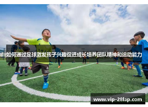 如何通过足球激发孩子兴趣促进成长培养团队精神和运动能力