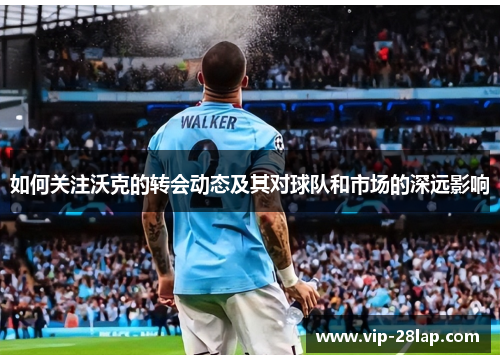 如何关注沃克的转会动态及其对球队和市场的深远影响