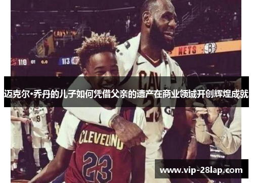 迈克尔·乔丹的儿子如何凭借父亲的遗产在商业领域开创辉煌成就