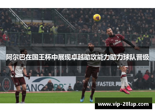 阿尔巴在国王杯中展现卓越助攻能力助力球队晋级