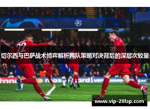 切尔西与巴萨战术博弈解析两队策略对决背后的深层次较量
