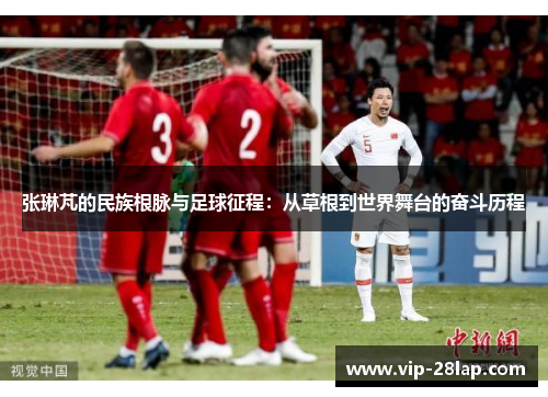 张琳芃的民族根脉与足球征程：从草根到世界舞台的奋斗历程