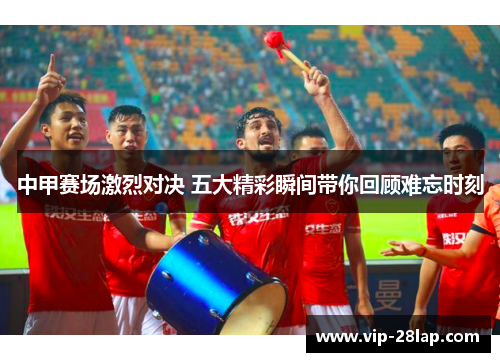 中甲赛场激烈对决 五大精彩瞬间带你回顾难忘时刻